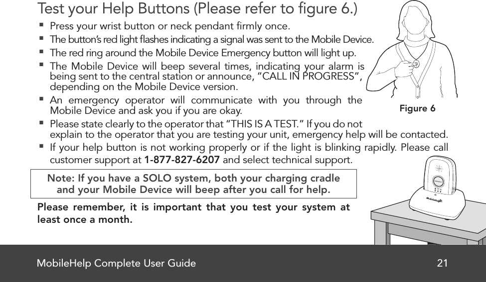 MobileHelp Complete User Guide 21Test your Help Buttons (Please refer to ﬁgure 6.) Press your wrist button or neck pendant ﬁrmly once. The button’s red light ﬂashes indicating a signal was sent to the Mobile Device. The red ring around the Mobile Device Emergency button will light up.  The Mobile Device will beep several times, indicating your alarm is being sent to the central station or announce, “CALL IN PROGRESS”, depending on the Mobile Device version. An emergency operator will communicate with you through the Mobile Device and ask you if you are okay. Please state clearly to the operator that “THIS IS A TEST.” If you do not explain to the operator that you are testing your unit, emergency help will be contacted. If your help button is not working properly or if the light is blinking rapidly. Please call customer support at 1-877-827-6207 and select technical support.     Note: If you have a SOLO system, both your charging cradleand your Mobile Device will beep after you call for help.Please remember, it is important that you test your system at least once a month.  Figure 6