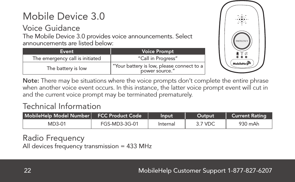 MobileHelp Customer Support 1-877-827-620722Mobile Device 3.0Voice Guidance   The Mobile Device 3.0 provides voice announcements. Select announcements are listed below: Event Voice PromptThe emergency call is initiated “Call in Progress”The battery is low “Your battery is low, please connect to a power source.”Note: There may be situations where the voice prompts don’t complete the entire phrase when another voice event occurs. In this instance, the latter voice prompt event will cut in and the current voice prompt may be terminated prematurely.Technical InformationMobileHelp Model Number FCC Product Code Input Output Current RatingMD3-01 FGS-MD3-3G-01 Internal 3.7 VDC 930 mAhRadio Frequency   All devices frequency transmission = 433 MHz