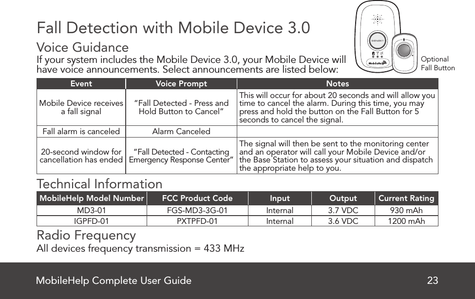 MobileHelp Complete User Guide 23OptionalFall ButtonFall Detection with Mobile Device 3.0Voice Guidance   If your system includes the Mobile Device 3.0, your Mobile Device will have voice announcements. Select announcements are listed below:Event Voice Prompt NotesMobile Device receives a fall signal “Fall Detected - Press and Hold Button to Cancel”This will occur for about 20 seconds and will allow you time to cancel the alarm. During this time, you may press and hold the button on the Fall Button for 5 seconds to cancel the signal.Fall alarm is canceled Alarm Canceled20-second window for cancellation has ended “Fall Detected - Contacting Emergency Response Center”The signal will then be sent to the monitoring center and an operator will call your Mobile Device and/or the Base Station to assess your situation and dispatch the appropriate help to you.Technical InformationMobileHelp Model Number FCC Product Code Input Output Current RatingMD3-01 FGS-MD3-3G-01 Internal 3.7 VDC 930 mAhIGPFD-01 PXTPFD-01 Internal 3.6 VDC 1200 mAhRadio Frequency   All devices frequency transmission = 433 MHz