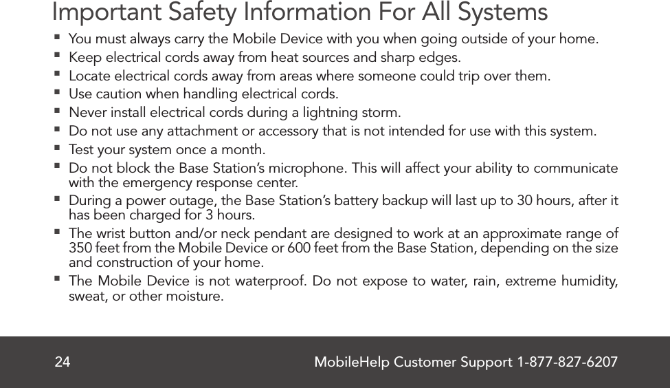 MobileHelp Customer Support 1-877-827-620724Important Safety Information For All Systems  You must always carry the Mobile Device with you when going outside of your home. Keep electrical cords away from heat sources and sharp edges. Locate electrical cords away from areas where someone could trip over them. Use caution when handling electrical cords. Never install electrical cords during a lightning storm. Do not use any attachment or accessory that is not intended for use with this system.  Test your system once a month. Do not block the Base Station’s microphone. This will affect your ability to communicate with the emergency response center. During a power outage, the Base Station’s battery backup will last up to 30 hours, after it has been charged for 3 hours. The wrist button and/or neck pendant are designed to work at an approximate range of 350 feet from the Mobile Device or 600 feet from the Base Station, depending on the size and construction of your home. The Mobile Device is not waterproof. Do not expose to water, rain, extreme humidity, sweat, or other moisture.  