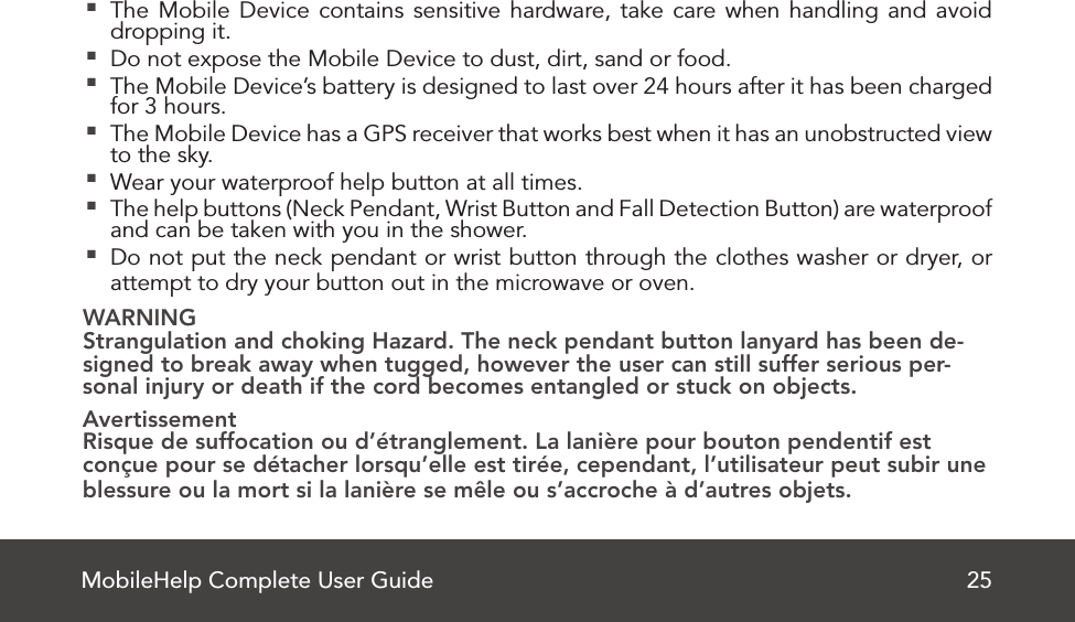 MobileHelp Complete User Guide 25 The Mobile Device contains sensitive hardware, take care when handling and avoid dropping it.  Do not expose the Mobile Device to dust, dirt, sand or food. The Mobile Device’s battery is designed to last over 24 hours after it has been charged for 3 hours. The Mobile Device has a GPS receiver that works best when it has an unobstructed view to the sky. Wear your waterproof help button at all times. The help buttons (Neck Pendant, Wrist Button and Fall Detection Button) are waterproof and can be taken with you in the shower. Do not put the neck pendant or wrist button through the clothes washer or dryer, or attempt to dry your button out in the microwave or oven.WARNINGStrangulation and choking Hazard. The neck pendant button lanyard has been de-signed to break away when tugged, however the user can still suffer serious per-sonal injury or death if the cord becomes entangled or stuck on objects.AvertissementRisque de suffocation ou d’étranglement. La lanière pour bouton pendentif est conçue pour se détacher lorsqu’elle est tirée, cependant, l’utilisateur peut subir une blessure ou la mort si la lanière se mêle ou s’accroche à d’autres objets.