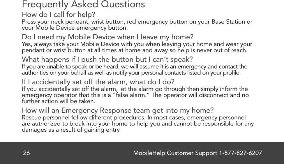 MobileHelp Customer Support 1-877-827-620726Frequently Asked QuestionsHow do I call for help?Press your neck pendant, wrist button, red emergency button on your Base Station oryour Mobile Device emergency button.Do I need my Mobile Device when I leave my home?Yes, always take your Mobile Device with you when leaving your home and wear yourpendant or wrist button at all times at home and away so help is never out of reach.What happens if I push the button but I can’t speak?If you are unable to speak or be heard, we will assume it is an emergency and contact the authorities on your behalf as well as notify your personal contacts listed on your proﬁle.If I accidentally set off the alarm, what do I do?If you accidentally set off the alarm, let the alarm go through then simply inform theemergency operator that this is a “false alarm.” The operator will disconnect and nofurther action will be taken.How will an Emergency Response team get into my home?Rescue personnel follow different procedures. In most cases, emergency personnelare authorized to break into your home to help you and cannot be responsible for anydamages as a result of gaining entry.