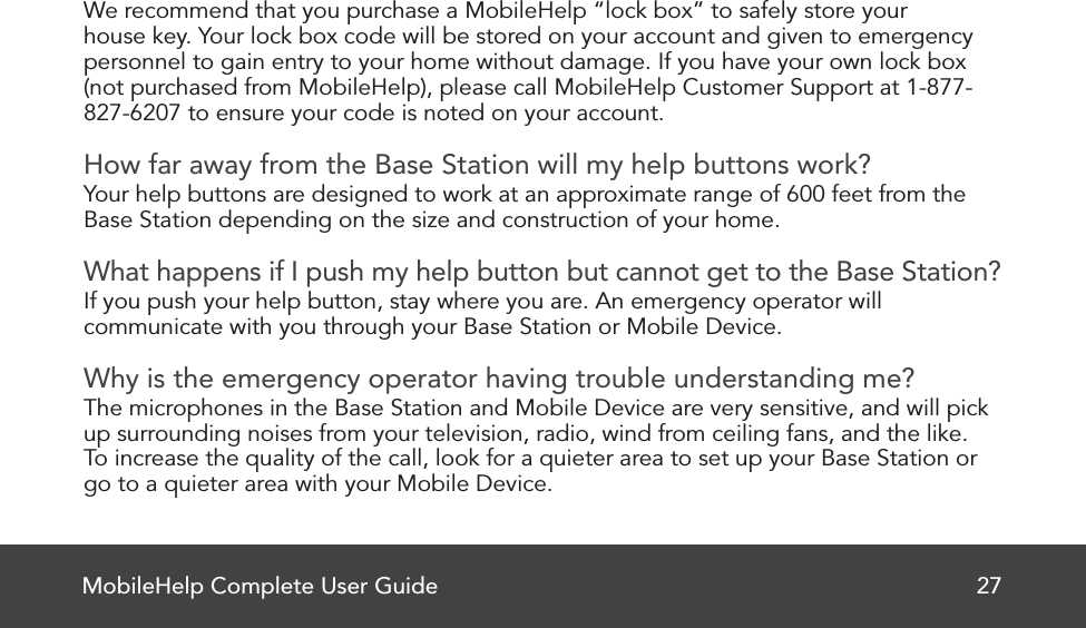 MobileHelp Complete User Guide 27We recommend that you purchase a MobileHelp “lock box” to safely store your house key. Your lock box code will be stored on your account and given to emergency personnel to gain entry to your home without damage. If you have your own lock box (not purchased from MobileHelp), please call MobileHelp Customer Support at 1-877-827-6207 to ensure your code is noted on your account. How far away from the Base Station will my help buttons work?Your help buttons are designed to work at an approximate range of 600 feet from theBase Station depending on the size and construction of your home. What happens if I push my help button but cannot get to the Base Station?If you push your help button, stay where you are. An emergency operator will communicate with you through your Base Station or Mobile Device. Why is the emergency operator having trouble understanding me?The microphones in the Base Station and Mobile Device are very sensitive, and will pickup surrounding noises from your television, radio, wind from ceiling fans, and the like.To increase the quality of the call, look for a quieter area to set up your Base Station or go to a quieter area with your Mobile Device.