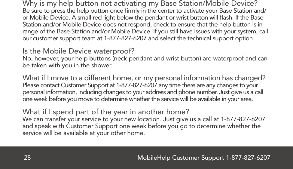 MobileHelp Customer Support 1-877-827-620728Why is my help button not activating my Base Station/Mobile Device?Be sure to press the help button once ﬁrmly in the center to activate your Base Station and/or Mobile Device. A small red light below the pendant or wrist button will ﬂash. If the Base Station and/or Mobile Device does not respond, check to ensure that the help button is in range of the Base Station and/or Mobile Device. If you still have issues with your system, call our customer support team at 1-877-827-6207 and select the technical support option.Is the Mobile Device waterproof?No, however, your help buttons (neck pendant and wrist button) are waterproof and canbe taken with you in the shower.What if I move to a different home, or my personal information has changed?Please contact Customer Support at 1-877-827-6207 any time there are any changes to your personal information, including changes to your address and phone number. Just give us a call one week before you move to determine whether the service will be available in your area.What if I spend part of the year in another home?We can transfer your service to your new location. Just give us a call at 1-877-827-6207 and speak with Customer Support one week before you go to determine whether the service will be available at your other home.