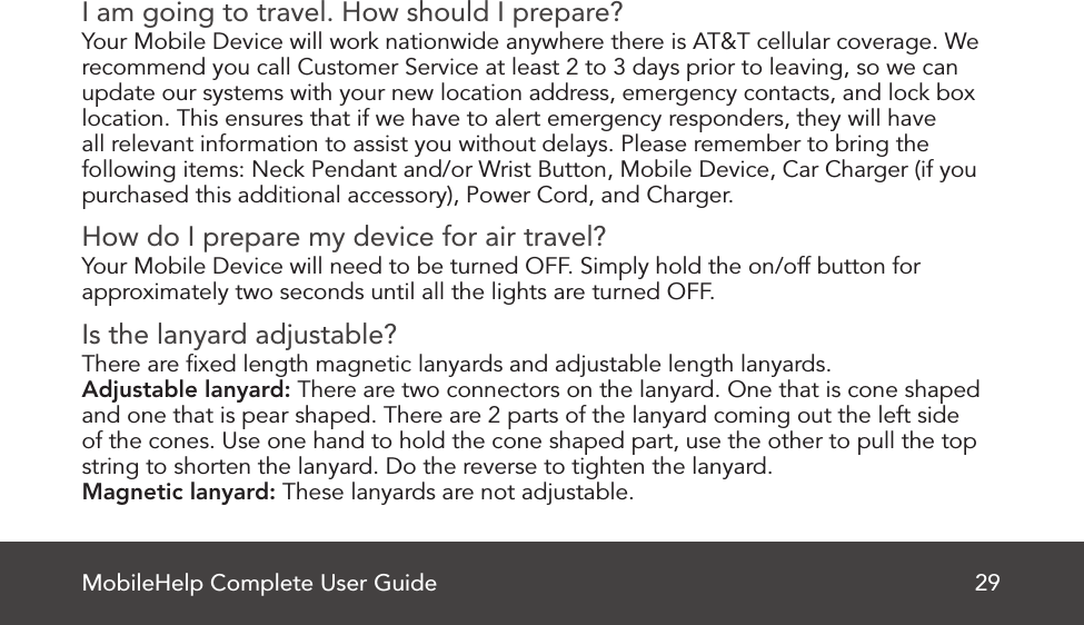 MobileHelp Complete User Guide 29I am going to travel. How should I prepare?Your Mobile Device will work nationwide anywhere there is AT&amp;T cellular coverage. Werecommend you call Customer Service at least 2 to 3 days prior to leaving, so we canupdate our systems with your new location address, emergency contacts, and lock boxlocation. This ensures that if we have to alert emergency responders, they will haveall relevant information to assist you without delays. Please remember to bring thefollowing items: Neck Pendant and/or Wrist Button, Mobile Device, Car Charger (if youpurchased this additional accessory), Power Cord, and Charger.How do I prepare my device for air travel?Your Mobile Device will need to be turned OFF. Simply hold the on/off button forapproximately two seconds until all the lights are turned OFF.Is the lanyard adjustable?There are ﬁxed length magnetic lanyards and adjustable length lanyards.Adjustable lanyard: There are two connectors on the lanyard. One that is cone shaped and one that is pear shaped. There are 2 parts of the lanyard coming out the left side of the cones. Use one hand to hold the cone shaped part, use the other to pull the top string to shorten the lanyard. Do the reverse to tighten the lanyard.Magnetic lanyard: These lanyards are not adjustable.