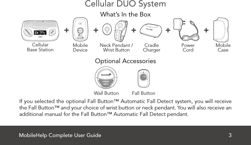 MobileHelp Complete User Guide 3Cellular DUO SystemWhat’s In the BoxOptional Accessories If you selected the optional Fall Button™ Automatic Fall Detect system, you will receive the Fall Button™ and your choice of wrist button or neck pendant. You will also receive an additional manual for the Fall Button™ Automatic Fall Detect pendant.CellularBase Station MobileDevice MobileCasePowerCordNeck Pendant /Wrist Button CradleCharger+ + + + +Fall ButtonWall ButtonPRESSforHELP