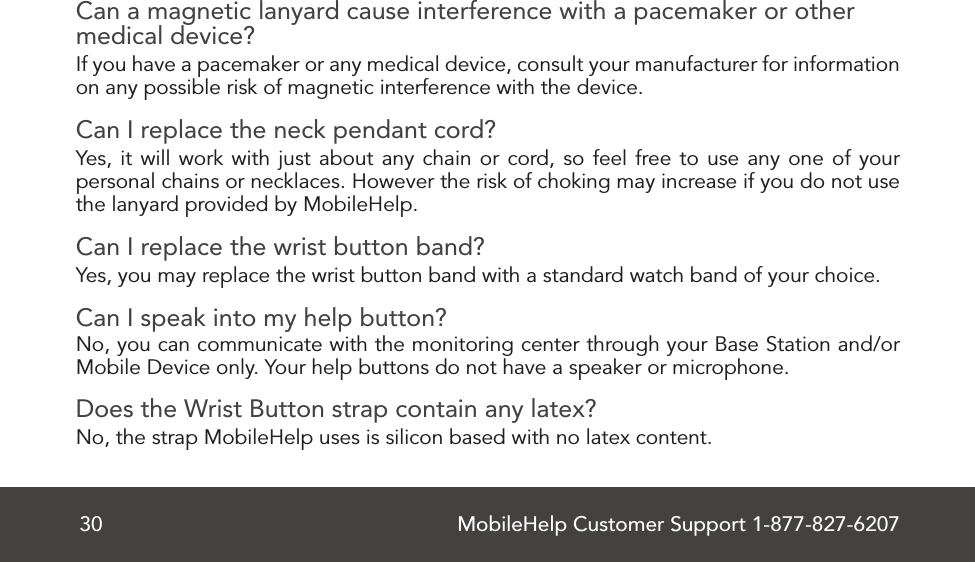 MobileHelp Customer Support 1-877-827-620730Can a magnetic lanyard cause interference with a pacemaker or other medical device?If you have a pacemaker or any medical device, consult your manufacturer for information on any possible risk of magnetic interference with the device. Can I replace the neck pendant cord?Yes, it will work with just about any chain or cord, so feel free to use any one of your personal chains or necklaces. However the risk of choking may increase if you do not use the lanyard provided by MobileHelp.Can I replace the wrist button band?Yes, you may replace the wrist button band with a standard watch band of your choice.Can I speak into my help button?No, you can communicate with the monitoring center through your Base Station and/or Mobile Device only. Your help buttons do not have a speaker or microphone.Does the Wrist Button strap contain any latex? No, the strap MobileHelp uses is silicon based with no latex content. 