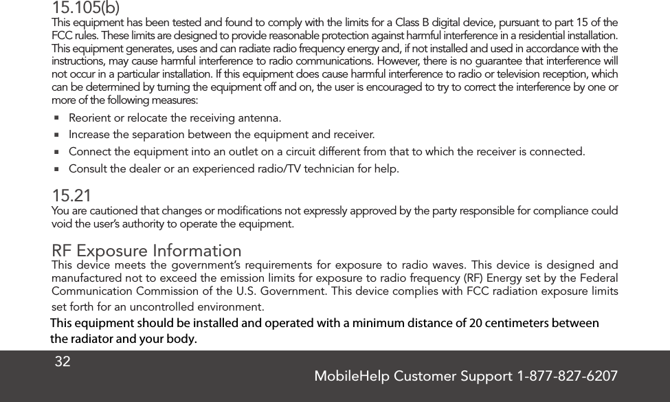 MobileHelp Customer Support 1-877-827-62073215.105(b)This equipment has been tested and found to comply with the limits for a Class B digital device, pursuant to part 15 of the FCC rules. These limits are designed to provide reasonable protection against harmful interference in a residential installation. This equipment generates, uses and can radiate radio frequency energy and, if not installed and used in accordance with the instructions, may cause harmful interference to radio communications. However, there is no guarantee that interference will not occur in a particular installation. If this equipment does cause harmful interference to radio or television reception, which can be determined by turning the equipment off and on, the user is encouraged to try to correct the interference by one or more of the following measures: Reorient or relocate the receiving antenna. Increase the separation between the equipment and receiver. Connect the equipment into an outlet on a circuit different from that to which the receiver is connected. Consult the dealer or an experienced radio/TV technician for help.15.21You are cautioned that changes or modiﬁcations not expressly approved by the party responsible for compliance could void the user’s authority to operate the equipment.RF Exposure InformationThis device meets the government’s requirements for exposure to radio waves. This device is designed and manufactured not to exceed the emission limits for exposure to radio frequency (RF) Energy set by the Federal Communication Commission of the U.S. Government. This device complies with FCC radiation exposure limits set forth for an uncontrolled environment.This equipment should be installed and operated with a minimum distance of 20 centimeters between the radiator and your body.