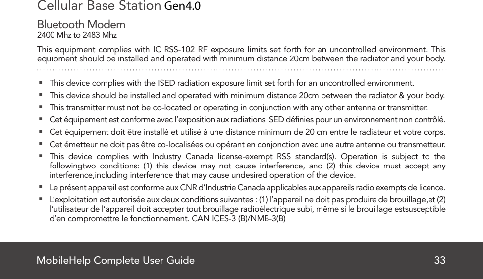 MobileHelp Complete User Guide 33Cellular Base Station 2.0Bluetooth Modem2400 Mhz to 2483 MhzThis equipment complies with IC RSS-102 RF exposure limits set forth for an uncontrolled environment. This equipment should be installed and operated with minimum distance 20cm between the radiator and your body. This device complies with the ISED radiation exposure limit set forth for an uncontrolled environment. This device should be installed and operated with minimum distance 20cm between the radiator &amp; your body. This transmitter must not be co-located or operating in conjunction with any other antenna or transmitter. Cet équipement est conforme avec l’exposition aux radiations ISED déﬁnies pour un environnement non contrôlé. Cet équipement doit être installé et utilisé à une distance minimum de 20 cm entre le radiateur et votre corps. Cet émetteur ne doit pas être co-localisées ou opérant en conjonction avec une autre antenne ou transmetteur.  This device complies with Industry Canada license-exempt RSS standard(s). Operation is subject to the followingtwo conditions: (1) this device may not cause interference, and (2) this device must accept any interference,including interference that may cause undesired operation of the device. Le présent appareil est conforme aux CNR d’Industrie Canada applicables aux appareils radio exempts de licence. L’exploitation est autorisée aux deux conditions suivantes : (1) l’appareil ne doit pas produire de brouillage,et (2) l’utilisateur de l’appareil doit accepter tout brouillage radioélectrique subi, même si le brouillage estsusceptible d’en compromettre le fonctionnement. CAN ICES-3 (B)/NMB-3(B)Gen4.0