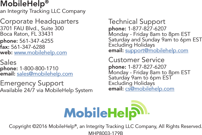 MobileHelp® an Integrity Tracking LLC CompanyCorporate Headquarters3701 FAU Blvd., Suite 300Boca Raton, FL 33431phone: 561-347-6255fax: 561-347-6288web: www.mobilehelp.comSalesphone: 1-800-800-1710email: sales@mobilehelp.comEmergency SupportAvailable 24/7 via MobileHelp SystemTechnical Supportphone: 1-877-827-6207Monday - Friday 8am to 8pm ESTSaturday and Sunday 9am to 6pm ESTExcluding Holidaysemail: support@mobilehelp.comCustomer Servicephone: 1-877-827-6207Monday - Friday 8am to 8pm ESTSaturday 9am to 6pm ESTExcluding Holidaysemail: cs@mobilehelp.comCopyright ©2016 MobileHelp®, an Integrity Tracking LLC Company, All Rights Reserved.MHP8003-179B