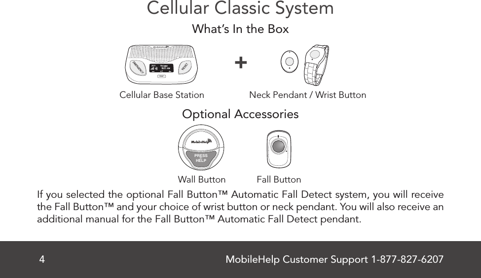 MobileHelp Customer Support 1-877-827-62074Cellular Classic SystemWhat’s In the BoxOptional Accessories If you selected the optional Fall Button™ Automatic Fall Detect system, you will receive the Fall Button™ and your choice of wrist button or neck pendant. You will also receive an additional manual for the Fall Button™ Automatic Fall Detect pendant.Cellular Base Station Neck Pendant / Wrist Button+Fall ButtonWall ButtonPRESSforHELP