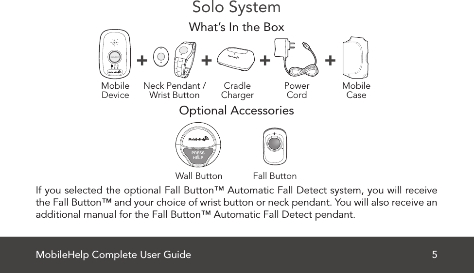 MobileHelp Complete User Guide 5Solo SystemWhat’s In the BoxOptional Accessories If you selected the optional Fall Button™ Automatic Fall Detect system, you will receive the Fall Button™ and your choice of wrist button or neck pendant. You will also receive an additional manual for the Fall Button™ Automatic Fall Detect pendant.MobileDevice MobileCasePowerCordNeck Pendant /Wrist Button CradleCharger+ + + +Fall ButtonWall ButtonPRESSforHELP