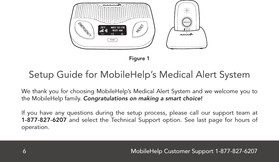 MobileHelp Customer Support 1-877-827-62076Setup Guide for MobileHelp’s Medical Alert System    We thank you for choosing MobileHelp’s Medical Alert System and we welcome you to the MobileHelp family. Congratulations on making a smart choice! If you have any questions during the setup process, please call our support team at 1-877-827-6207 and select the Technical Support option. See last page for hours of operation.Figure 1