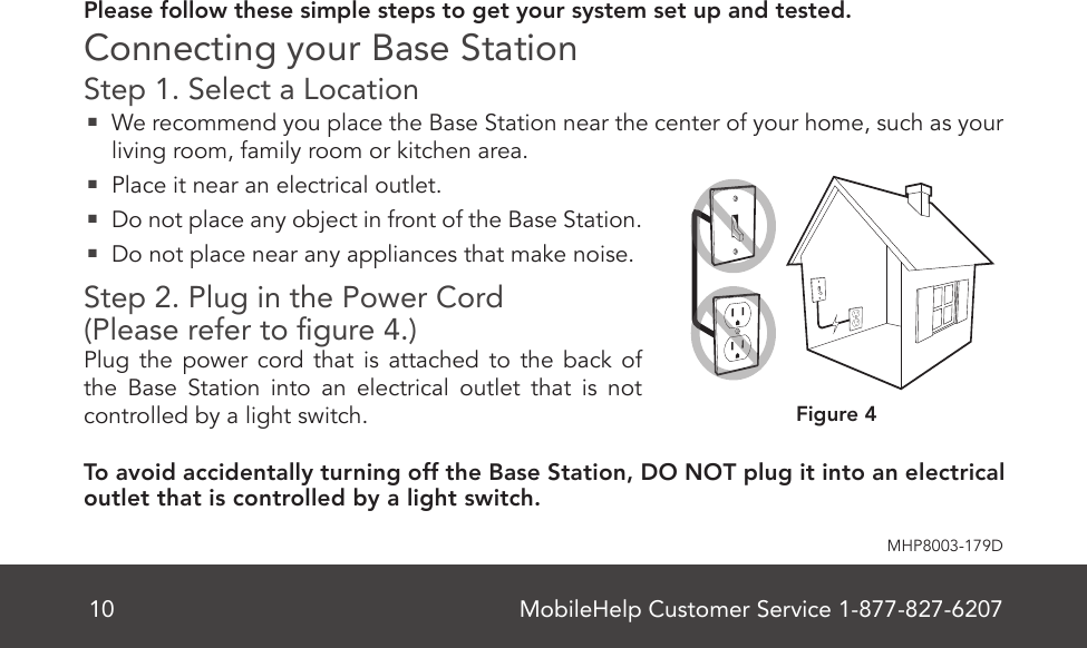 MobileHelp Customer Service 1-877-827-620710MHP8003-179DPlease follow these simple steps to get your system set up and tested. Connecting your Base StationStep 1. Select a Location   We recommend you place the Base Station near the center of your home, such as your living room, family room or kitchen area.  Place it near an electrical outlet.   Do not place any object in front of the Base Station.  Do not place near any appliances that make noise.Step 2. Plug in the Power Cord  (Please refer to gure 4.)Plug the power cord that is attached to the back of the Base Station into an electrical outlet that is not controlled by a light switch. To avoid accidentally turning off the Base Station, DO NOT plug it into an electrical outlet that is controlled by a light switch.Figure 4