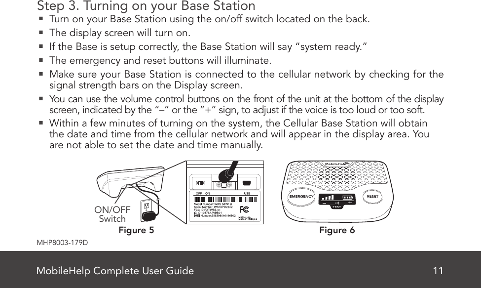 MobileHelp Complete User Guide 11MHP8003-179DStep 3. Turning on your Base Station  Turn on your Base Station using the on/off switch located on the back.  The display screen will turn on.  If the Base is setup correctly, the Base Station will say “system ready.”  The emergency and reset buttons will illuminate.  Make sure your Base Station is connected to the cellular network by checking for the signal strength bars on the Display screen.  You can use the volume control buttons on the front of the unit at the bottom of the display screen, indicated by the “–” or the “+” sign, to adjust if the voice is too loud or too soft.  Within a few minutes of turning on the system, the Cellular Base Station will obtain the date and time from the cellular network and will appear in the display area. You are not able to set the date and time manually.  Figure 6Figure 5ON/OFF SwitchMobileHelp Complete User Guide 7MHP8003-179CCellular Base Station Features(Front)Figure 2Emergency ButtonSpeaker/MicrophoneTestButtonON/OFFSwitch (Back)VolumeSignal StrengthIndicatorBattery Charge IndicatorReset Button