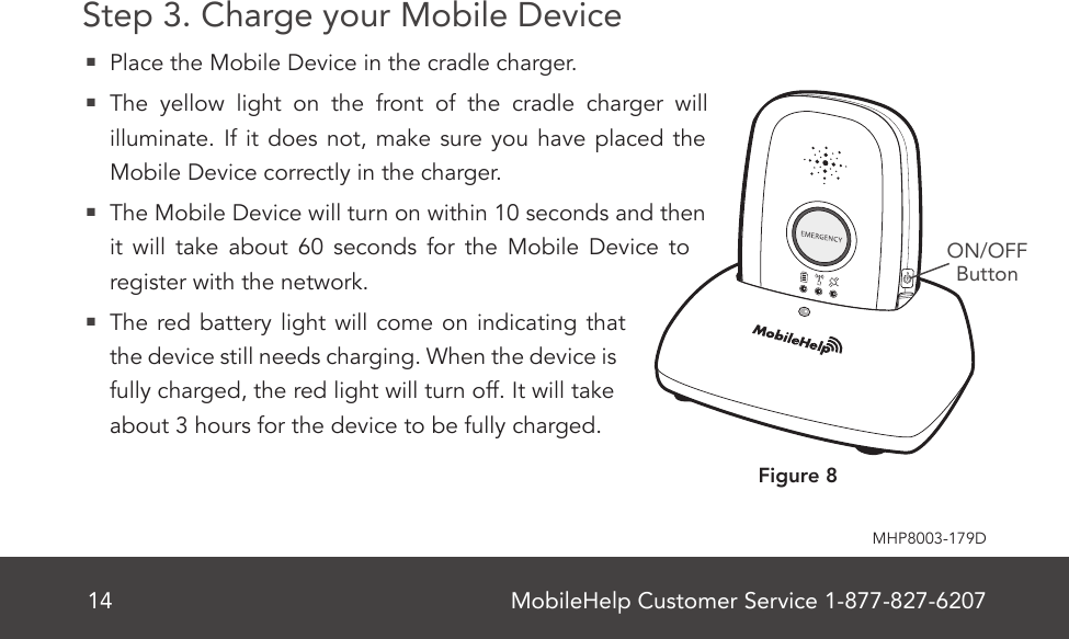 MobileHelp Customer Service 1-877-827-620714MHP8003-179DStep 3. Charge your Mobile Device  Place the Mobile Device in the cradle charger.  The yellow light on the front of the cradle charger will illuminate. If it does not, make sure you have placed the Mobile Device correctly in the charger.  The Mobile Device will turn on within 10 seconds and then it will take about 60 seconds for the Mobile Device to register with the network.  The red battery light will come on indicating that the device still needs charging. When the device is fully charged, the red light will turn off. It will take about 3 hours for the device to be fully charged.ON/OFFButtonFigure 8