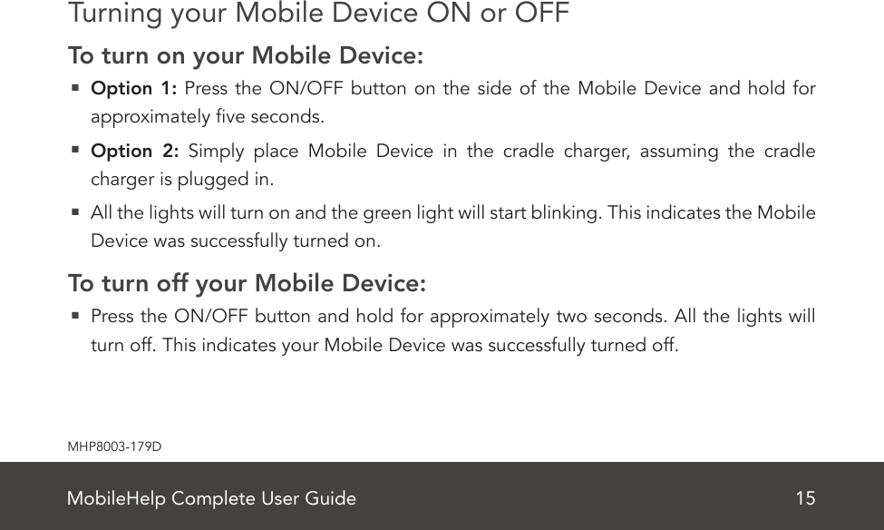 MobileHelp Complete User Guide 15MHP8003-179DTurning your Mobile Device ON or OFFTo turn on your Mobile Device:  Option 1: Press the ON/OFF button on the side of the Mobile Device and hold for approximately ve seconds.  Option 2: Simply place Mobile Device in the cradle charger, assuming the cradle charger is plugged in.  All the lights will turn on and the green light will start blinking. This indicates the Mobile Device was successfully turned on.To turn off your Mobile Device:  Press the ON/OFF button and hold for approximately two seconds. All the lights will turn off. This indicates your Mobile Device was successfully turned off.