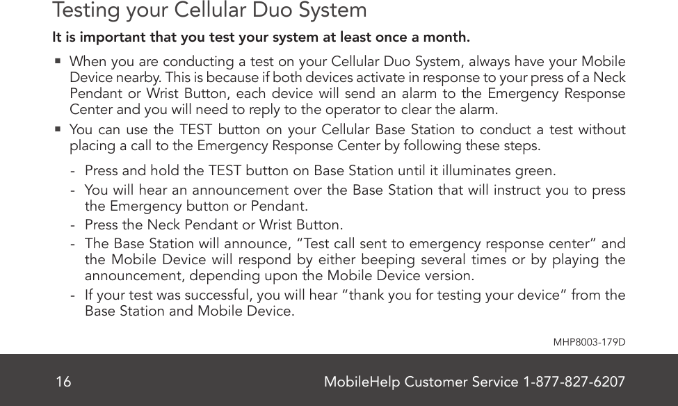 MobileHelp Customer Service 1-877-827-620716MHP8003-179DTesting your Cellular Duo SystemIt is important that you test your system at least once a month.  When you are conducting a test on your Cellular Duo System, always have your Mobile Device nearby. This is because if both devices activate in response to your press of a Neck Pendant or Wrist Button, each device will send an alarm to the Emergency Response Center and you will need to reply to the operator to clear the alarm.  You can use the TEST button on your Cellular Base Station to conduct a test without placing a call to the Emergency Response Center by following these steps. - Press and hold the TEST button on Base Station until it illuminates green. - You will hear an announcement over the Base Station that will instruct you to press the Emergency button or Pendant. - Press the Neck Pendant or Wrist Button. - The Base Station will announce, “Test call sent to emergency response center” and the Mobile Device will respond by either beeping several times or by playing the announcement, depending upon the Mobile Device version. - If your test was successful, you will hear “thank you for testing your device” from the Base Station and Mobile Device.