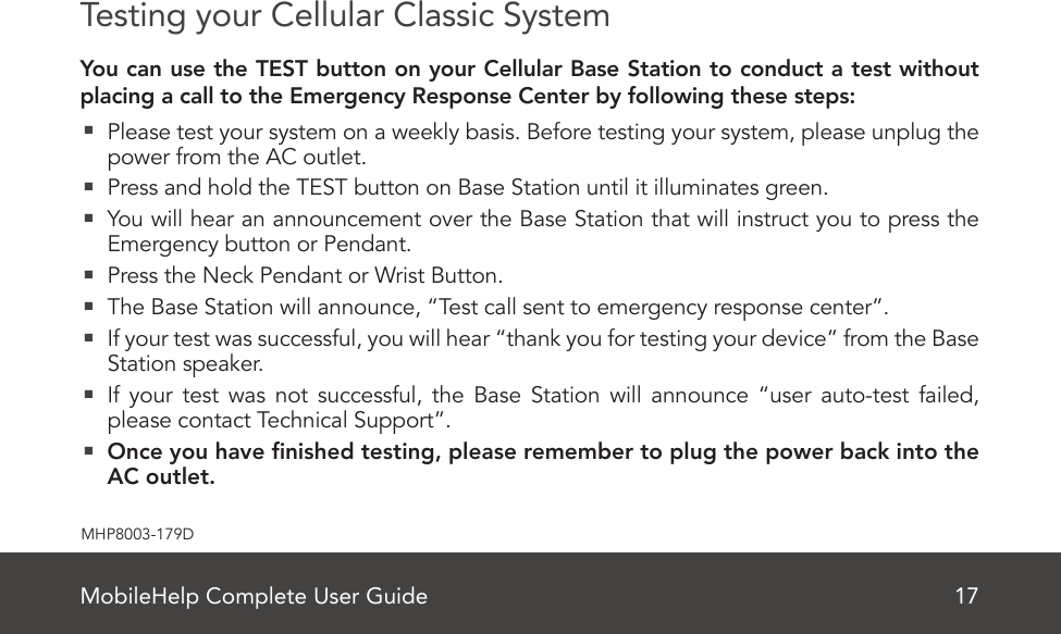 MobileHelp Complete User Guide 17MHP8003-179DTesting your Cellular Classic SystemYou can use the TEST button on your Cellular Base Station to conduct a test without placing a call to the Emergency Response Center by following these steps:  Please test your system on a weekly basis. Before testing your system, please unplug the power from the AC outlet.  Press and hold the TEST button on Base Station until it illuminates green.  You will hear an announcement over the Base Station that will instruct you to press the Emergency button or Pendant.  Press the Neck Pendant or Wrist Button.  The Base Station will announce, “Test call sent to emergency response center”.  If your test was successful, you will hear “thank you for testing your device” from the Base Station speaker.  If your test was not successful, the Base Station will announce “user auto-test failed, please contact Technical Support”.  Once you have nished testing, please remember to plug the power back into the AC outlet.