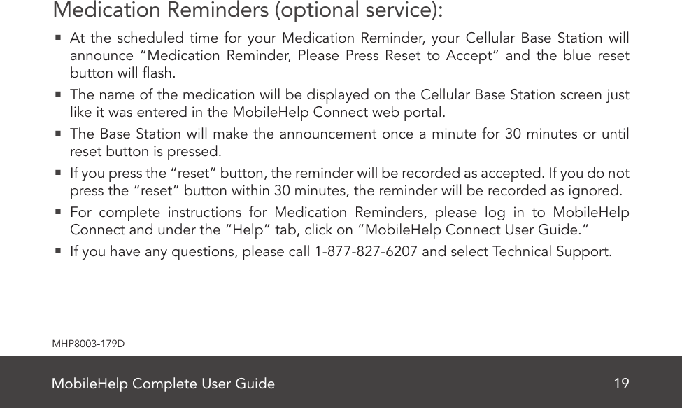 MobileHelp Complete User Guide 19MHP8003-179DMedication Reminders (optional service):  At the scheduled time for your Medication Reminder, your Cellular Base Station will announce “Medication Reminder, Please Press Reset to Accept” and the blue reset button will ash.  The name of the medication will be displayed on the Cellular Base Station screen just like it was entered in the MobileHelp Connect web portal.  The Base Station will make the announcement once a minute for 30 minutes or until reset button is pressed.  If you press the “reset” button, the reminder will be recorded as accepted. If you do not press the “reset” button within 30 minutes, the reminder will be recorded as ignored.  For complete instructions for Medication Reminders, please log in to MobileHelp Connect and under the “Help” tab, click on “MobileHelp Connect User Guide.”  If you have any questions, please call 1-877-827-6207 and select Technical Support.