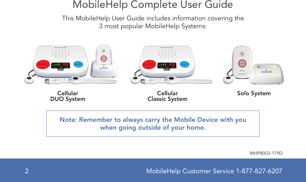 MobileHelp Customer Service 1-877-827-62072MHP8003-179DMobileHelp Complete User GuideThis MobileHelp User Guide includes information covering the 3 most popular MobileHelp Systems: Note: Remember to always carry the Mobile Device with you when going outside of your home. CellularDUO System CellularClassic System Solo System