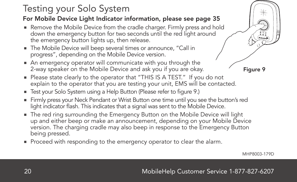 MobileHelp Customer Service 1-877-827-620720MHP8003-179DFigure 9Testing your Solo SystemFor Mobile Device Light Indicator information, please see page 35  Remove the Mobile Device from the cradle charger. Firmly press and hold down the emergency button for two seconds until the red light around the emergency button lights up, then release.  The Mobile Device will beep several times or announce, “Call in progress”, depending on the Mobile Device version.   An emergency operator will communicate with you through the 2-way speaker on the Mobile Device and ask you if you are okay.  Please state clearly to the operator that “THIS IS A TEST.”  If you do not  explain to the operator that you are testing your unit, EMS will be contacted.  Test your Solo System using a Help Button (Please refer to gure 9.)  Firmly press your Neck Pendant or Wrist Button one time until you see the button’s red light indicator ash. This indicates that a signal was sent to the Mobile Device.   The red ring surrounding the Emergency Button on the Mobile Device will light up and either beep or make an announcement, depending on your Mobile Device version. The charging cradle may also beep in response to the Emergency Button being pressed.  Proceed with responding to the emergency operator to clear the alarm.