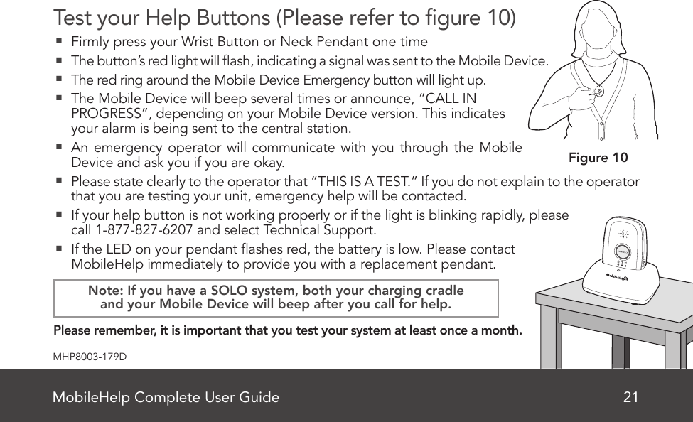 MobileHelp Complete User Guide 21MHP8003-179DTest your Help Buttons (Please refer to gure 10)  Firmly press your Wrist Button or Neck Pendant one time  The button’s red light will ash, indicating a signal was sent to the Mobile Device.   The red ring around the Mobile Device Emergency button will light up.   The Mobile Device will beep several times or announce, “CALL IN PROGRESS”, depending on your Mobile Device version. This indicates your alarm is being sent to the central station.   An emergency operator will communicate with you through the Mobile Device and ask you if you are okay.  Please state clearly to the operator that “THIS IS A TEST.” If you do not explain to the operator that you are testing your unit, emergency help will be contacted.  If your help button is not working properly or if the light is blinking rapidly, please  call 1-877-827-6207 and select Technical Support.  If the LED on your pendant ashes red, the battery is low. Please contact MobileHelp immediately to provide you with a replacement pendant.    Please remember, it is important that you test your system at least once a month.Figure 10Note: If you have a SOLO system, both your charging cradleand your Mobile Device will beep after you call for help.