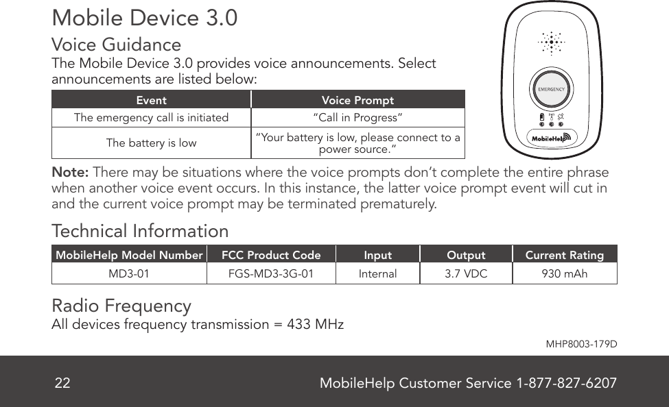 MobileHelp Customer Service 1-877-827-620722MHP8003-179DMobile Device 3.0Voice Guidance   The Mobile Device 3.0 provides voice announcements. Select announcements are listed below: Event Voice PromptThe emergency call is initiated “Call in Progress”The battery is low “Your battery is low, please connect to a power source.”Note: There may be situations where the voice prompts don’t complete the entire phrase when another voice event occurs. In this instance, the latter voice prompt event will cut in and the current voice prompt may be terminated prematurely.Technical InformationMobileHelp Model Number FCC Product Code Input Output Current RatingMD3-01 FGS-MD3-3G-01 Internal 3.7 VDC 930 mAhRadio Frequency   All devices frequency transmission = 433 MHz