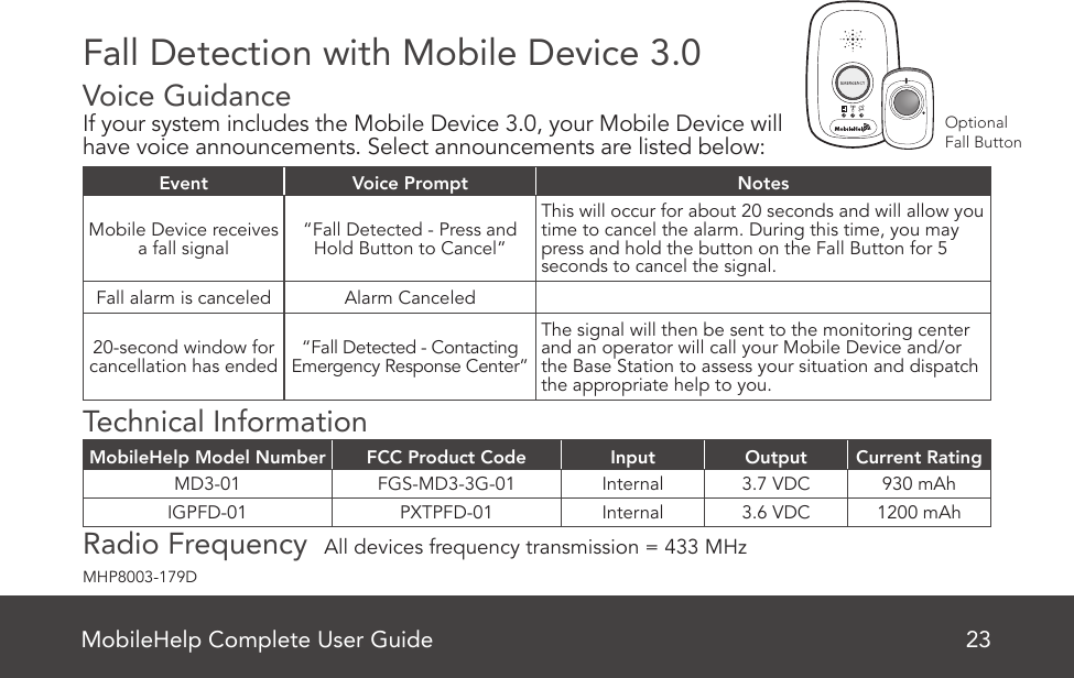 Fall Detection with Mobile Device 3.0Voice Guidance   If your system includes the Mobile Device 3.0, your Mobile Device will have voice announcements. Select announcements are listed below:Event Voice Prompt NotesMobile Device receives a fall signal “Fall Detected - Press and Hold Button to Cancel”This will occur for about 20 seconds and will allow you time to cancel the alarm. During this time, you may press and hold the button on the Fall Button for 5 seconds to cancel the signal.Fall alarm is canceled Alarm Canceled20-second window for cancellation has ended “Fall Detected - Contacting Emergency Response Center”The signal will then be sent to the monitoring center and an operator will call your Mobile Device and/or the Base Station to assess your situation and dispatch the appropriate help to you.Technical InformationMobileHelp Model Number FCC Product Code Input Output Current RatingMD3-01 FGS-MD3-3G-01 Internal 3.7 VDC 930 mAhIGPFD-01 PXTPFD-01 Internal 3.6 VDC 1200 mAhRadio Frequency  All devices frequency transmission = 433 MHzMobileHelp Complete User Guide 23MHP8003-179DOptionalFall Button