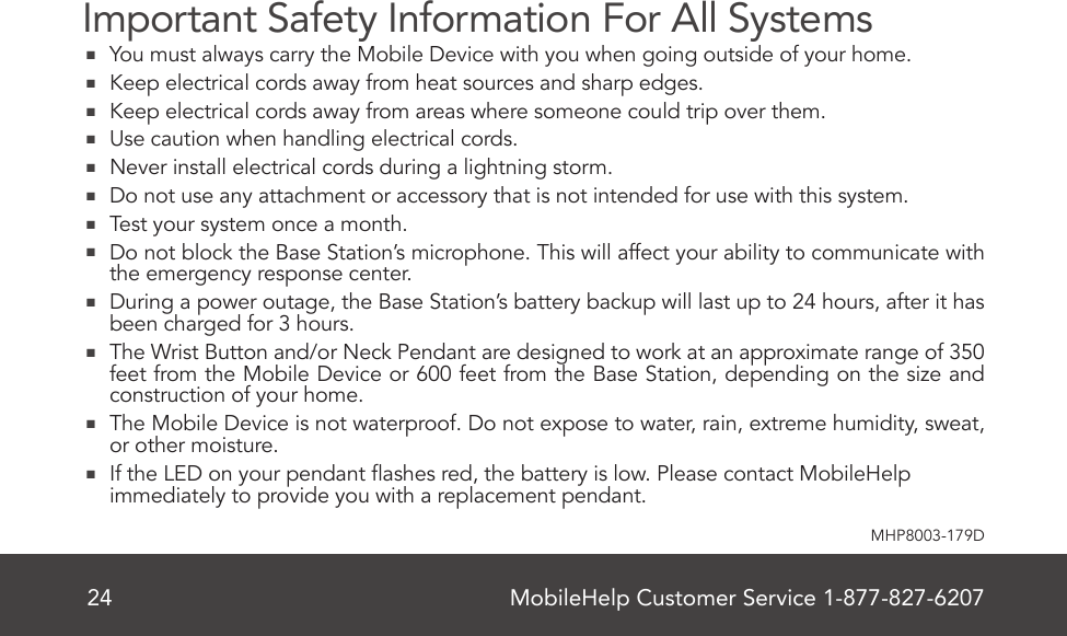 MobileHelp Customer Service 1-877-827-620724MHP8003-179DImportant Safety Information For All Systems   You must always carry the Mobile Device with you when going outside of your home.  Keep electrical cords away from heat sources and sharp edges.  Keep electrical cords away from areas where someone could trip over them.  Use caution when handling electrical cords.  Never install electrical cords during a lightning storm.  Do not use any attachment or accessory that is not intended for use with this system.   Test your system once a month.  Do not block the Base Station’s microphone. This will affect your ability to communicate with the emergency response center.  During a power outage, the Base Station’s battery backup will last up to 24 hours, after it has been charged for 3 hours.  The Wrist Button and/or Neck Pendant are designed to work at an approximate range of 350 feet from the Mobile Device or 600 feet from the Base Station, depending on the size and construction of your home.  The Mobile Device is not waterproof. Do not expose to water, rain, extreme humidity, sweat, or other moisture.    If the LED on your pendant ashes red, the battery is low. Please contact MobileHelp immediately to provide you with a replacement pendant.