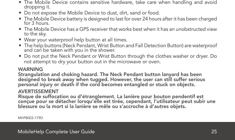 MobileHelp Complete User Guide 25MHP8003-179D  The Mobile Device contains sensitive hardware, take care when handling and avoid dropping it.   Do not expose the Mobile Device to dust, dirt, sand or food.  The Mobile Device battery is designed to last for over 24 hours after it has been charged for 3 hours.  The Mobile Device has a GPS receiver that works best when it has an unobstructed view to the sky.  Wear your waterproof help button at all times.  The help buttons (Neck Pendant, Wrist Button and Fall Detection Button) are waterproof and can be taken with you in the shower.  Do not put the Neck Pendant or Wrist Button through the clothes washer or dryer. Do not attempt to dry your button out in the microwave or oven.WARNINGStrangulation and choking hazard. The Neck Pendant button lanyard has been  designed to break away when tugged. However, the user can still suffer serious  personal injury or death if the cord becomes entangled or stuck on objects. AVERTISSEMENTRisque de suffocation ou d’étranglement. La lanière pour bouton pendentif est conçue pour se détacher lorsqu’elle est tirée, cependant, l’utilisateur peut subir une blessure ou la mort si la lanière se mêle ou s’accroche à d’autres objets.