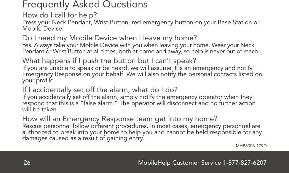 MobileHelp Customer Service 1-877-827-620726MHP8003-179DFrequently Asked QuestionsHow do I call for help?Press your Neck Pendant, Wrist Button, red emergency button on your Base Station or Mobile Device.Do I need my Mobile Device when I leave my home?Yes. Always take your Mobile Device with you when leaving your home. Wear your Neck Pendant or Wrist Button at all times, both at home and away, so help is never out of reach. What happens if I push the button but I can’t speak?If you are unable to speak or be heard, we will assume it is an emergency and notify Emergency Response on your behalf. We will also notify the personal contacts listed on your prole. If I accidentally set off the alarm, what do I do?If you accidentally set off the alarm, simply notify the emergency operator when they respond that this is a “false alarm.” The operator will disconnect and no further action  will be taken. How will an Emergency Response team get into my home?Rescue personnel follow different procedures. In most cases, emergency personnel are authorized to break into your home to help you and cannot be held responsible for any damages caused as a result of gaining entry.  