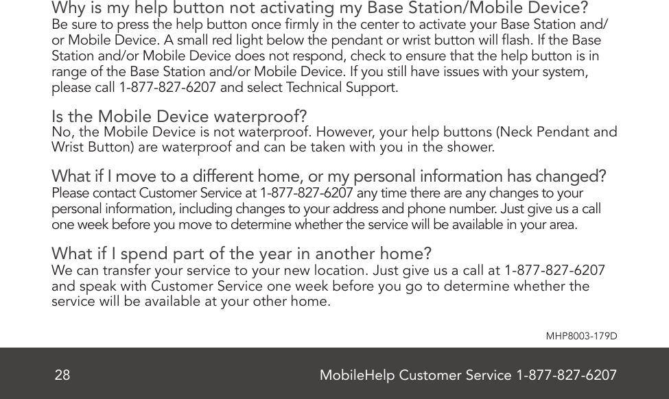 MobileHelp Customer Service 1-877-827-620728MHP8003-179DWhy is my help button not activating my Base Station/Mobile Device?Be sure to press the help button once rmly in the center to activate your Base Station and/or Mobile Device. A small red light below the pendant or wrist button will ash. If the Base Station and/or Mobile Device does not respond, check to ensure that the help button is in range of the Base Station and/or Mobile Device. If you still have issues with your system, please call 1-877-827-6207 and select Technical Support.Is the Mobile Device waterproof?No, the Mobile Device is not waterproof. However, your help buttons (Neck Pendant and Wrist Button) are waterproof and can be taken with you in the shower.What if I move to a different home, or my personal information has changed?Please contact Customer Service at 1-877-827-6207 any time there are any changes to your personal information, including changes to your address and phone number. Just give us a call one week before you move to determine whether the service will be available in your area.What if I spend part of the year in another home?We can transfer your service to your new location. Just give us a call at 1-877-827-6207 and speak with Customer Service one week before you go to determine whether the service will be available at your other home.