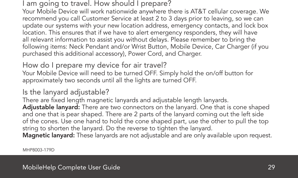 MobileHelp Complete User Guide 29MHP8003-179DI am going to travel. How should I prepare?Your Mobile Device will work nationwide anywhere there is AT&amp;T cellular coverage. Werecommend you call Customer Service at least 2 to 3 days prior to leaving, so we canupdate our systems with your new location address, emergency contacts, and lock boxlocation. This ensures that if we have to alert emergency responders, they will haveall relevant information to assist you without delays. Please remember to bring thefollowing items: Neck Pendant and/or Wrist Button, Mobile Device, Car Charger (if youpurchased this additional accessory), Power Cord, and Charger.How do I prepare my device for air travel?Your Mobile Device will need to be turned OFF. Simply hold the on/off button forapproximately two seconds until all the lights are turned OFF.Is the lanyard adjustable?There are xed length magnetic lanyards and adjustable length lanyards.Adjustable lanyard: There are two connectors on the lanyard. One that is cone shaped and one that is pear shaped. There are 2 parts of the lanyard coming out the left side of the cones. Use one hand to hold the cone shaped part, use the other to pull the top string to shorten the lanyard. Do the reverse to tighten the lanyard.Magnetic lanyard: These lanyards are not adjustable and are only available upon request.