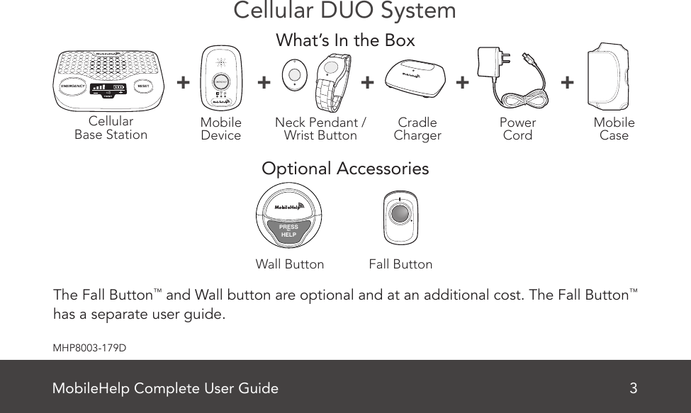 MobileHelp Complete User Guide 3MHP8003-179DCellular DUO SystemWhat’s In the BoxOptional Accessories The Fall Button™ and Wall button are optional and at an additional cost. The Fall Button™ has a separate user guide.MobileCasePowerCord+ + + + +Fall ButtonWall ButtonPRESSforHELPMobileHelp Complete User Guide 7MHP8003-179CCellular Base Station Features(Front)Figure 2Emergency ButtonSpeaker/MicrophoneTestButtonON/OFFSwitch (Back)VolumeSignal StrengthIndicatorBattery Charge IndicatorReset ButtonCellularBase Station MobileDevice Neck Pendant /Wrist Button CradleCharger