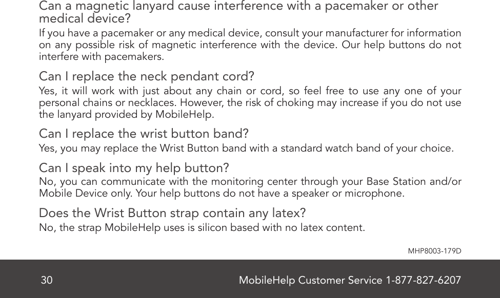 MobileHelp Customer Service 1-877-827-620730MHP8003-179DCan a magnetic lanyard cause interference with a pacemaker or other medical device?If you have a pacemaker or any medical device, consult your manufacturer for information on any possible risk of magnetic interference with the device. Our help buttons do not interfere with pacemakers. Can I replace the neck pendant cord?Yes, it will work with just about any chain or cord, so feel free to use any one of your personal chains or necklaces. However, the risk of choking may increase if you do not use the lanyard provided by MobileHelp.Can I replace the wrist button band?Yes, you may replace the Wrist Button band with a standard watch band of your choice. Can I speak into my help button?No, you can communicate with the monitoring center through your Base Station and/or Mobile Device only. Your help buttons do not have a speaker or microphone.Does the Wrist Button strap contain any latex? No, the strap MobileHelp uses is silicon based with no latex content. 