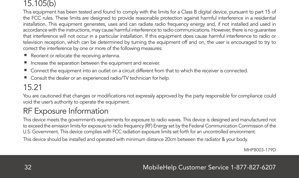 MobileHelp Customer Service 1-877-827-620732MHP8003-179D15.105(b)This equipment has been tested and found to comply with the limits for a Class B digital device, pursuant to part 15 of the FCC rules. These limits are designed to provide reasonable protection against harmful interference in a residential installation. This equipment generates, uses and can radiate radio frequency energy and, if not installed and used in accordance with the instructions, may cause harmful interference to radio communications. However, there is no guarantee that interference will not occur in a particular installation. If this equipment does cause harmful interference to radio or television reception, which can be determined by turning the equipment off and on, the user is encouraged to try to correct the interference by one or more of the following measures:  Reorient or relocate the receiving antenna.  Increase the separation between the equipment and receiver.  Connect the equipment into an outlet on a circuit different from that to which the receiver is connected.  Consult the dealer or an experienced radio/TV technician for help.15.21You are cautioned that changes or modications not expressly approved by the party responsible for compliance could void the user’s authority to operate the equipment.RF Exposure InformationThis device meets the government’s requirements for exposure to radio waves. This device is designed and manufactured not to exceed the emission limits for exposure to radio frequency (RF) Energy set by the Federal Communication Commission of the U.S. Government. This device complies with FCC radiation exposure limits set forth for an uncontrolled environment.This device should be installed and operated with minimum distance 20cm between the radiator &amp; your body.