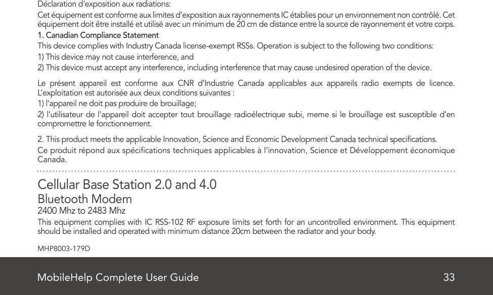 MobileHelp Complete User Guide 33MHP8003-179DDéclaration d’exposition aux radiations:Cet équipement est conforme aux limites d’exposition aux rayonnements IC établies pour un environnement non contrôlé. Cet équipement doit être installé et utilisé avec un minimum de 20 cm de distance entre la source de rayonnement et votre corps.1. Canadian Compliance StatementThis device complies with Industry Canada license-exempt RSSs. Operation is subject to the following two conditions:1) This device may not cause interference, and2) This device must accept any interference, including interference that may cause undesired operation of the device.Le présent appareil est conforme aux CNR d’Industrie Canada applicables aux appareils radio exempts de licence. L’exploitation est autorisée aux deux conditions suivantes :1) l’appareil ne doit pas produire de brouillage;2) l’utilisateur de l’appareil doit accepter tout brouillage radioélectrique subi, meme si le brouillage est susceptible d’en compromettre le fonctionnement.2. This product meets the applicable Innovation, Science and Economic Development Canada technical specications.Ce produit répond aux spécications techniques applicables à l’innovation, Science et Développement économique Canada.Cellular Base Station 2.0 and 4.0Bluetooth Modem2400 Mhz to 2483 MhzThis equipment complies with IC RSS-102 RF exposure limits set forth for an uncontrolled environment. This equipment should be installed and operated with minimum distance 20cm between the radiator and your body.