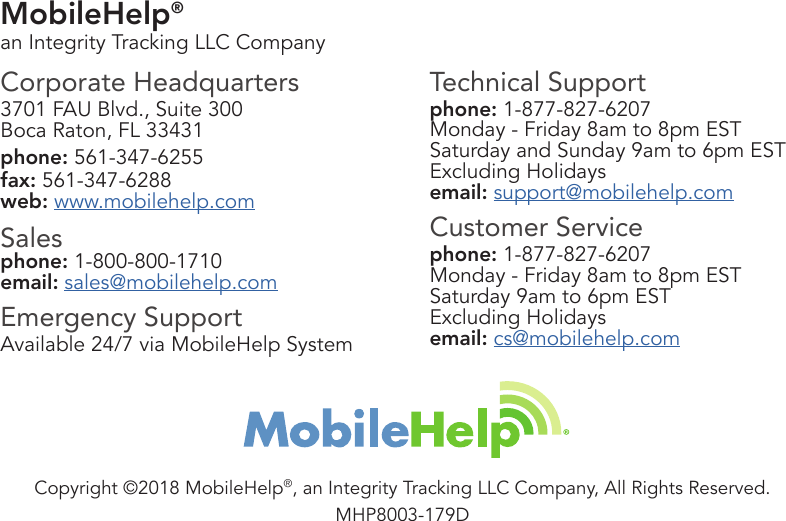 MobileHelp® an Integrity Tracking LLC CompanyCorporate Headquarters3701 FAU Blvd., Suite 300Boca Raton, FL 33431phone: 561-347-6255fax: 561-347-6288web: www.mobilehelp.comSalesphone: 1-800-800-1710email: sales@mobilehelp.comEmergency SupportAvailable 24/7 via MobileHelp SystemTechnical Supportphone: 1-877-827-6207Monday - Friday 8am to 8pm ESTSaturday and Sunday 9am to 6pm ESTExcluding Holidaysemail: support@mobilehelp.comCustomer Servicephone: 1-877-827-6207Monday - Friday 8am to 8pm ESTSaturday 9am to 6pm ESTExcluding Holidaysemail: cs@mobilehelp.comCopyright ©2018 MobileHelp®, an Integrity Tracking LLC Company, All Rights Reserved.MHP8003-179D