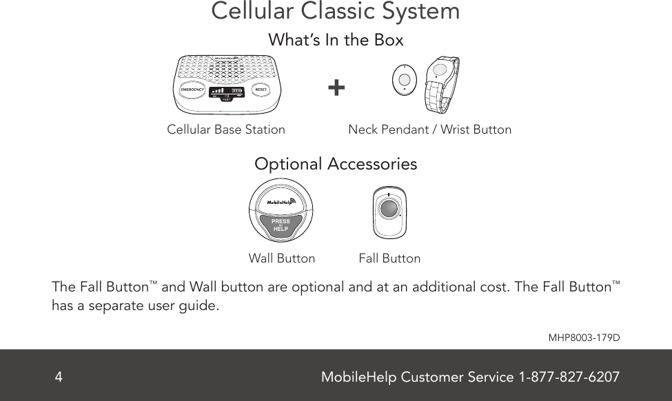 MobileHelp Customer Service 1-877-827-62074MHP8003-179DCellular Classic SystemWhat’s In the BoxOptional Accessories The Fall Button™ and Wall button are optional and at an additional cost. The Fall Button™ has a separate user guide.Neck Pendant / Wrist Button+Fall ButtonWall ButtonPRESSforHELPMobileHelp Complete User Guide 7MHP8003-179CCellular Base Station Features(Front)Figure 2Emergency ButtonSpeaker/MicrophoneTestButtonON/OFFSwitch (Back)VolumeSignal StrengthIndicatorBattery Charge IndicatorReset ButtonCellular Base Station