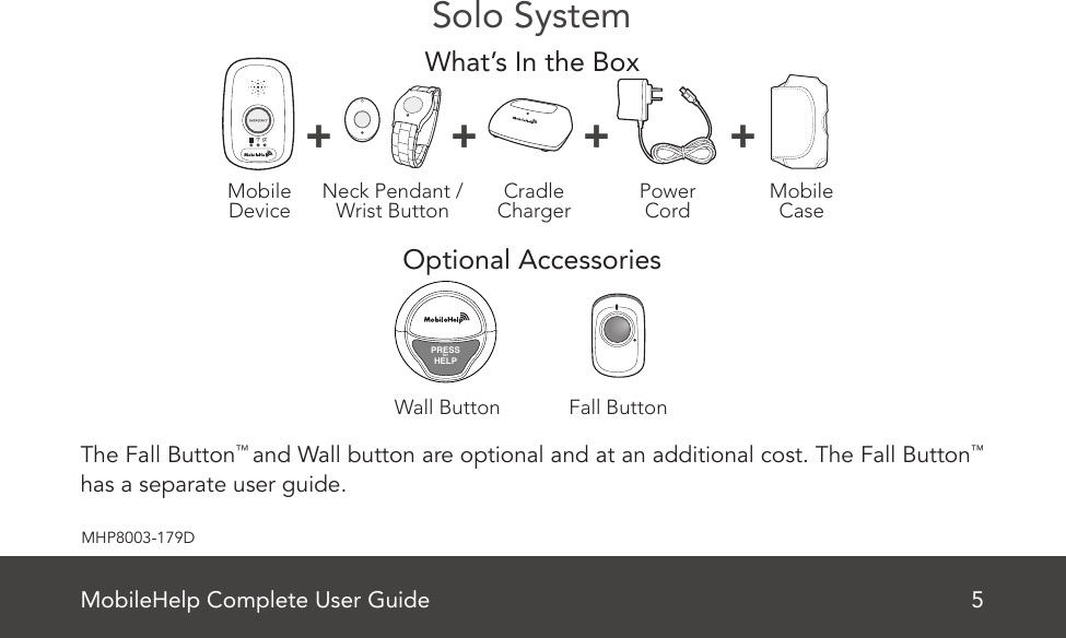 MobileHelp Complete User Guide 5MHP8003-179DSolo SystemWhat’s In the BoxOptional Accessories The Fall Button™ and Wall button are optional and at an additional cost. The Fall Button™ has a separate user guide.MobileDevice MobileCasePowerCordNeck Pendant /Wrist Button CradleCharger+ + + +Fall ButtonWall ButtonPRESSforHELP