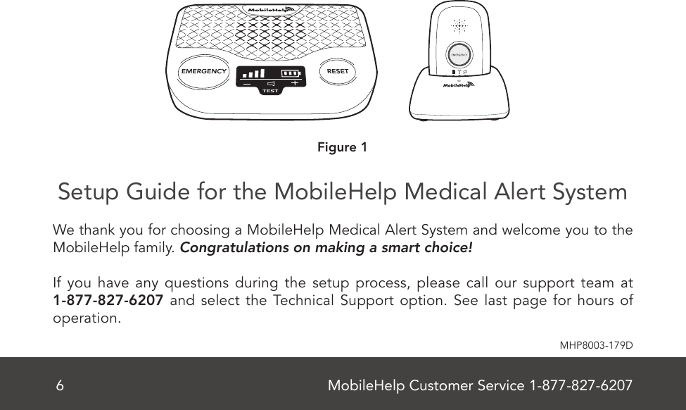 MobileHelp Customer Service 1-877-827-62076MHP8003-179DSetup Guide for the MobileHelp Medical Alert System    We thank you for choosing a MobileHelp Medical Alert System and welcome you to the MobileHelp family. Congratulations on making a smart choice! If you have any questions during the setup process, please call our support team at 1-877-827-6207 and select the Technical Support option. See last page for hours of operation.MobileHelp Complete User Guide 7MHP8003-179CCellular Base Station Features(Front)Figure 2Emergency ButtonSpeaker/MicrophoneTestButtonON/OFFSwitch (Back)VolumeSignal StrengthIndicatorBattery Charge IndicatorReset ButtonFigure 1