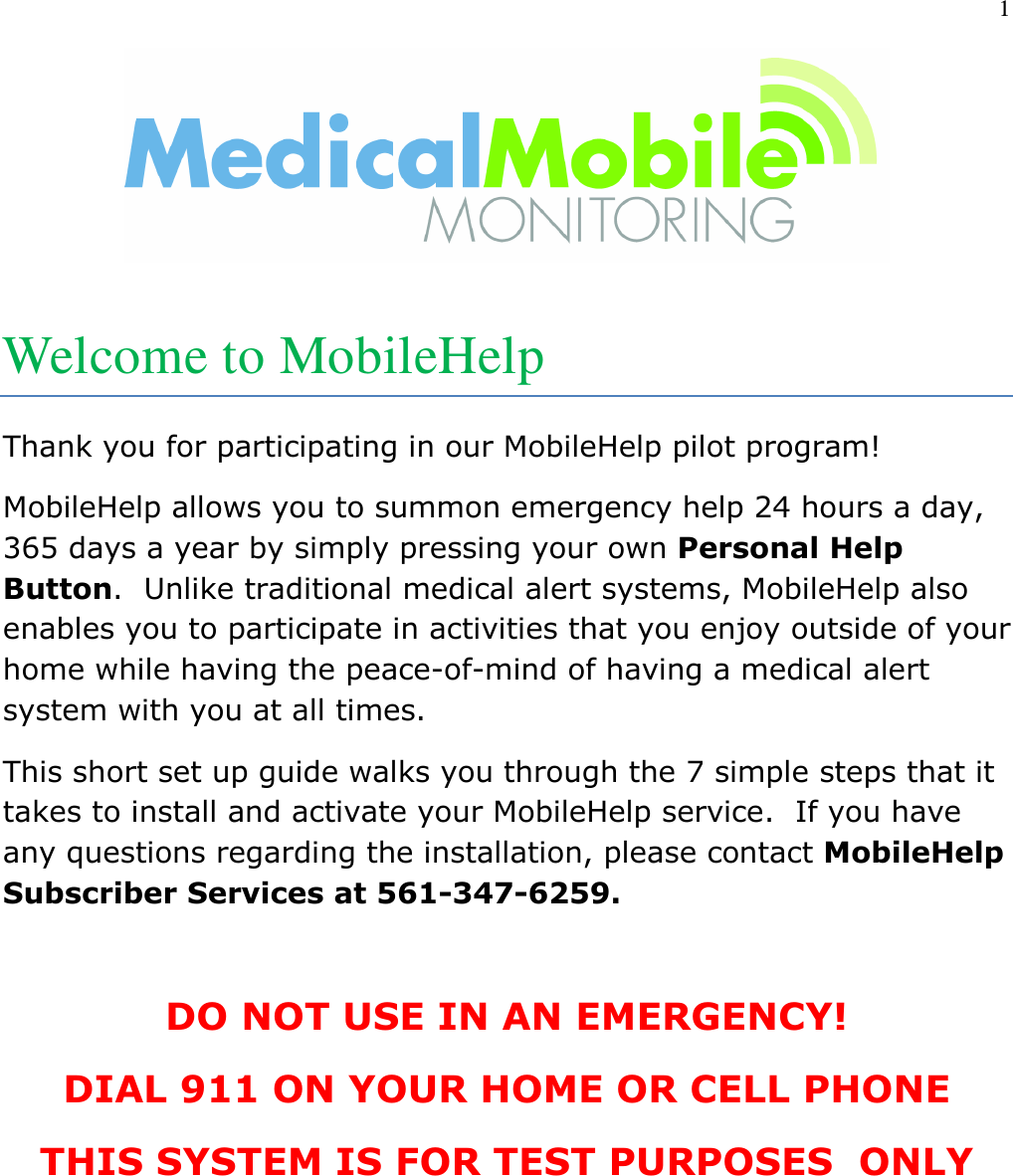 1    Welcome to MobileHelp Thank you for participating in our MobileHelp pilot program! MobileHelp allows you to summon emergency help 24 hours a day, 365 days a year by simply pressing your own Personal Help Button.  Unlike traditional medical alert systems, MobileHelp also enables you to participate in activities that you enjoy outside of your home while having the peace-of-mind of having a medical alert system with you at all times. This short set up guide walks you through the 7 simple steps that it takes to install and activate your MobileHelp service.  If you have any questions regarding the installation, please contact MobileHelp Subscriber Services at 561-347-6259.  DO NOT USE IN AN EMERGENCY! DIAL 911 ON YOUR HOME OR CELL PHONE THIS SYSTEM IS FOR TEST PURPOSES  ONLY   