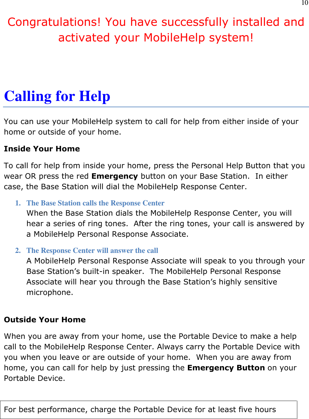 10  Congratulations! You have successfully installed and activated your MobileHelp system!   Calling for Help You can use your MobileHelp system to call for help from either inside of your home or outside of your home. Inside Your Home To call for help from inside your home, press the Personal Help Button that you wear OR press the red Emergency button on your Base Station.  In either case, the Base Station will dial the MobileHelp Response Center. 1. The Base Station calls the Response Center When the Base Station dials the MobileHelp Response Center, you will hear a series of ring tones.  After the ring tones, your call is answered by a MobileHelp Personal Response Associate. 2. The Response Center will answer the call A MobileHelp Personal Response Associate will speak to you through your Base Station’s built-in speaker.  The MobileHelp Personal Response Associate will hear you through the Base Station’s highly sensitive microphone.  Outside Your Home When you are away from your home, use the Portable Device to make a help call to the MobileHelp Response Center. Always carry the Portable Device with you when you leave or are outside of your home.  When you are away from home, you can call for help by just pressing the Emergency Button on your Portable Device.   For best performance, charge the Portable Device for at least five hours 