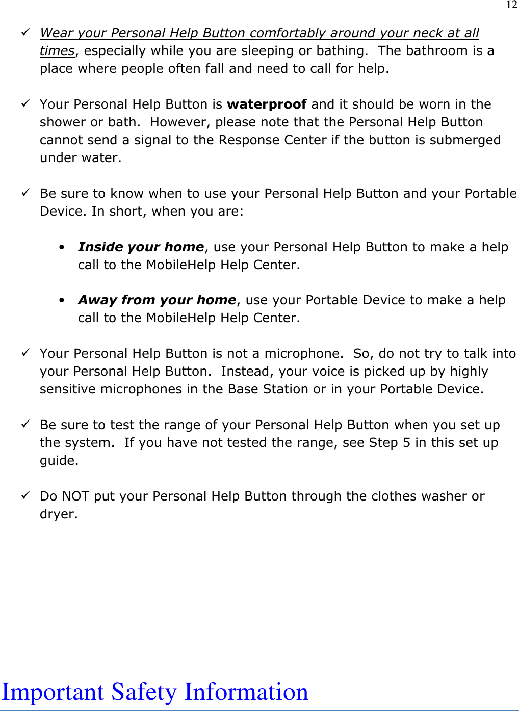 12   Wear your Personal Help Button comfortably around your neck at all times, especially while you are sleeping or bathing.  The bathroom is a place where people often fall and need to call for help.     Your Personal Help Button is waterproof and it should be worn in the shower or bath.  However, please note that the Personal Help Button cannot send a signal to the Response Center if the button is submerged under water.   Be sure to know when to use your Personal Help Button and your Portable Device. In short, when you are:  • Inside your home, use your Personal Help Button to make a help call to the MobileHelp Help Center.   • Away from your home, use your Portable Device to make a help call to the MobileHelp Help Center.   Your Personal Help Button is not a microphone.  So, do not try to talk into your Personal Help Button.  Instead, your voice is picked up by highly sensitive microphones in the Base Station or in your Portable Device.   Be sure to test the range of your Personal Help Button when you set up the system.  If you have not tested the range, see Step 5 in this set up guide.   Do NOT put your Personal Help Button through the clothes washer or dryer.         Important Safety Information   