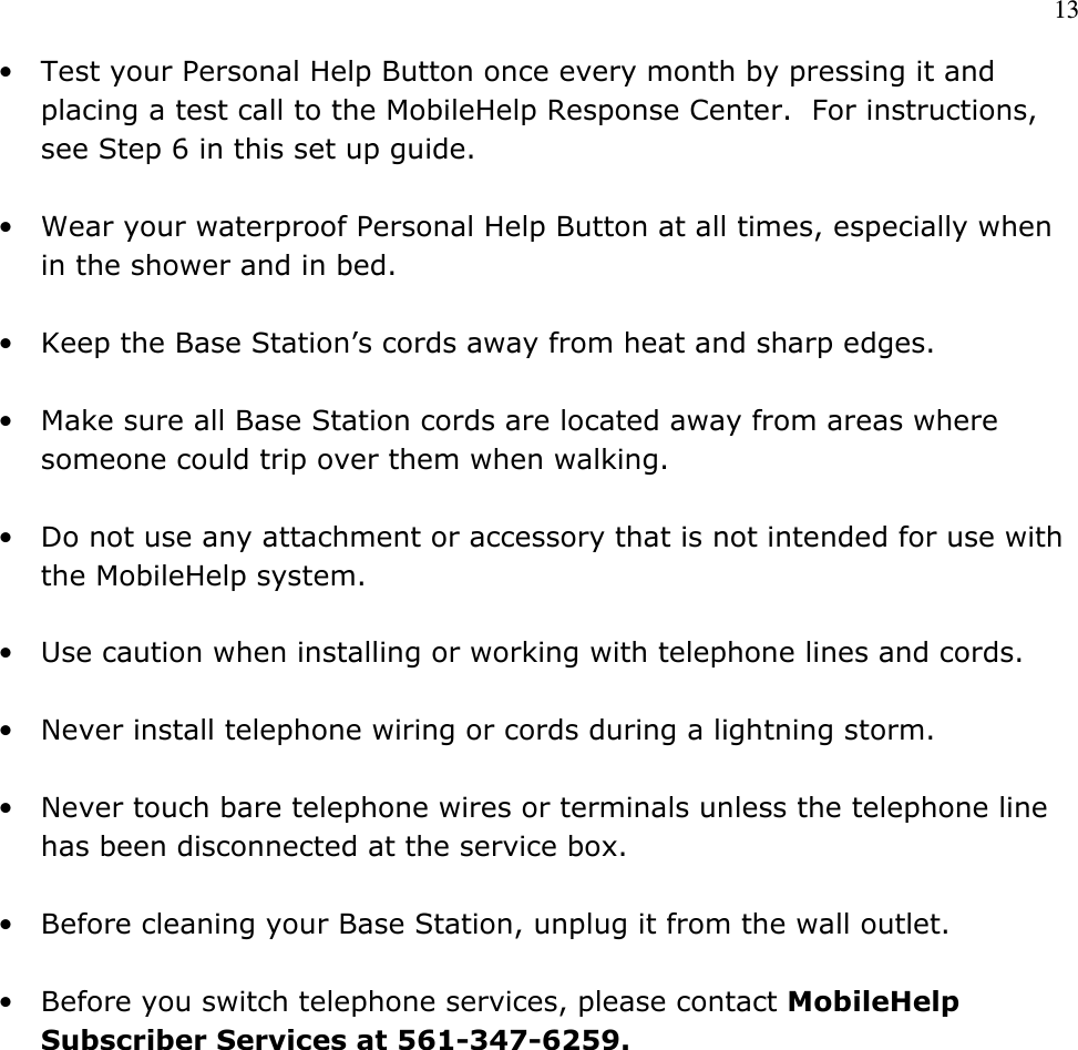 13  • Test your Personal Help Button once every month by pressing it and placing a test call to the MobileHelp Response Center.  For instructions, see Step 6 in this set up guide.  • Wear your waterproof Personal Help Button at all times, especially when in the shower and in bed.  • Keep the Base Station’s cords away from heat and sharp edges.   • Make sure all Base Station cords are located away from areas where someone could trip over them when walking.  • Do not use any attachment or accessory that is not intended for use with the MobileHelp system.  • Use caution when installing or working with telephone lines and cords.  • Never install telephone wiring or cords during a lightning storm.  • Never touch bare telephone wires or terminals unless the telephone line has been disconnected at the service box.  • Before cleaning your Base Station, unplug it from the wall outlet.    • Before you switch telephone services, please contact MobileHelp Subscriber Services at 561-347-6259.              