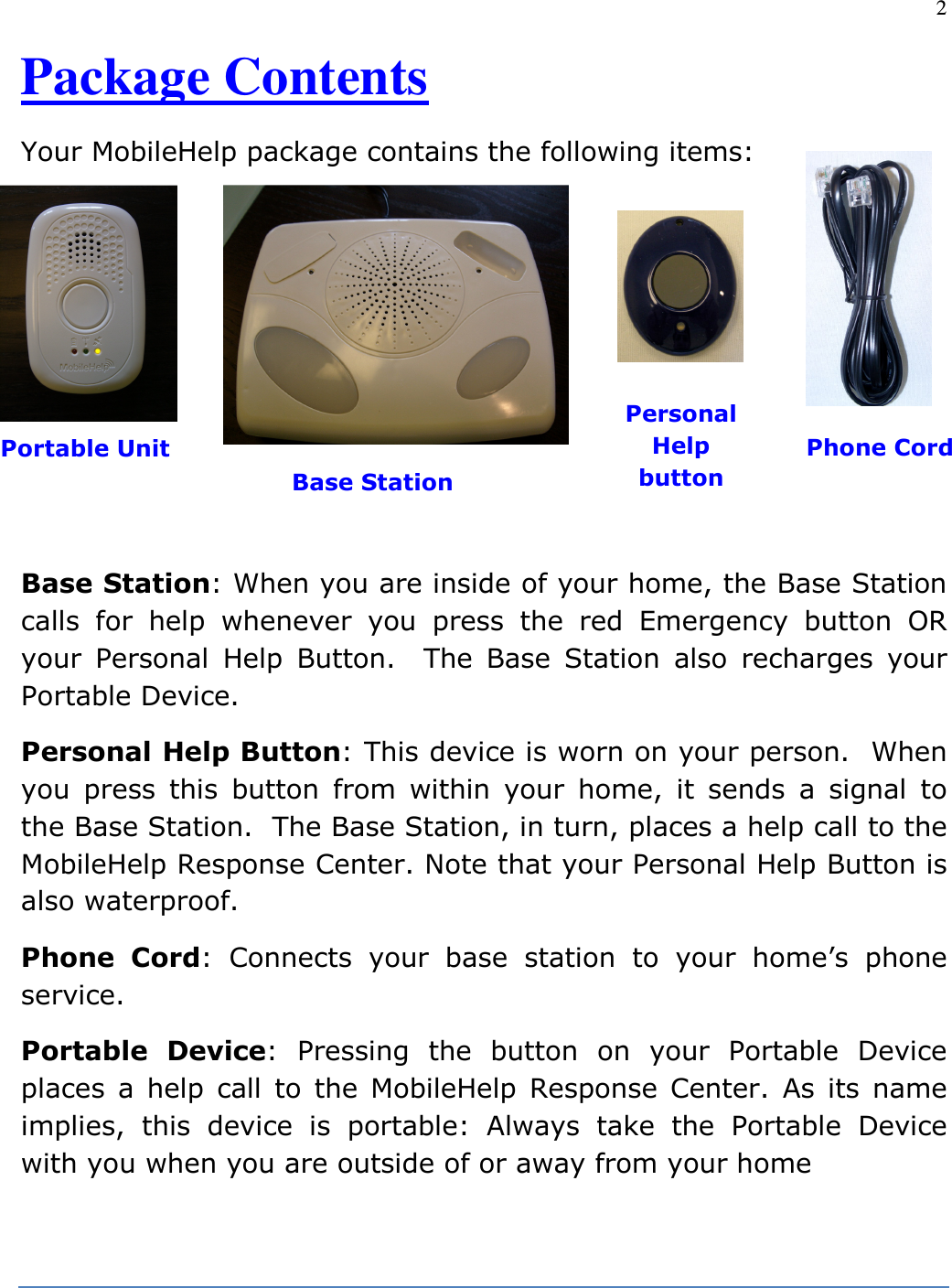 2  Package Contents  Your MobileHelp package contains the following items:         Base Station: When you are inside of your home, the Base Station calls  for  help  whenever  you  press  the  red  Emergency  button  OR your  Personal  Help  Button.    The  Base  Station  also  recharges  your Portable Device. Personal Help Button: This device is worn on your person.  When you  press  this  button  from  within  your  home,  it  sends  a  signal  to the Base Station.  The Base Station, in turn, places a help call to the MobileHelp Response Center. Note that your Personal Help Button is also waterproof. Phone  Cord:  Connects  your  base  station  to  your  home’s  phone service. Portable  Device:  Pressing  the  button  on  your  Portable  Device places  a  help  call  to  the  MobileHelp  Response Center.  As  its  name implies,  this  device  is  portable:  Always  take  the  Portable  Device with you when you are outside of or away from your home      Portable Unit Base Station Personal Help button Phone Cord 