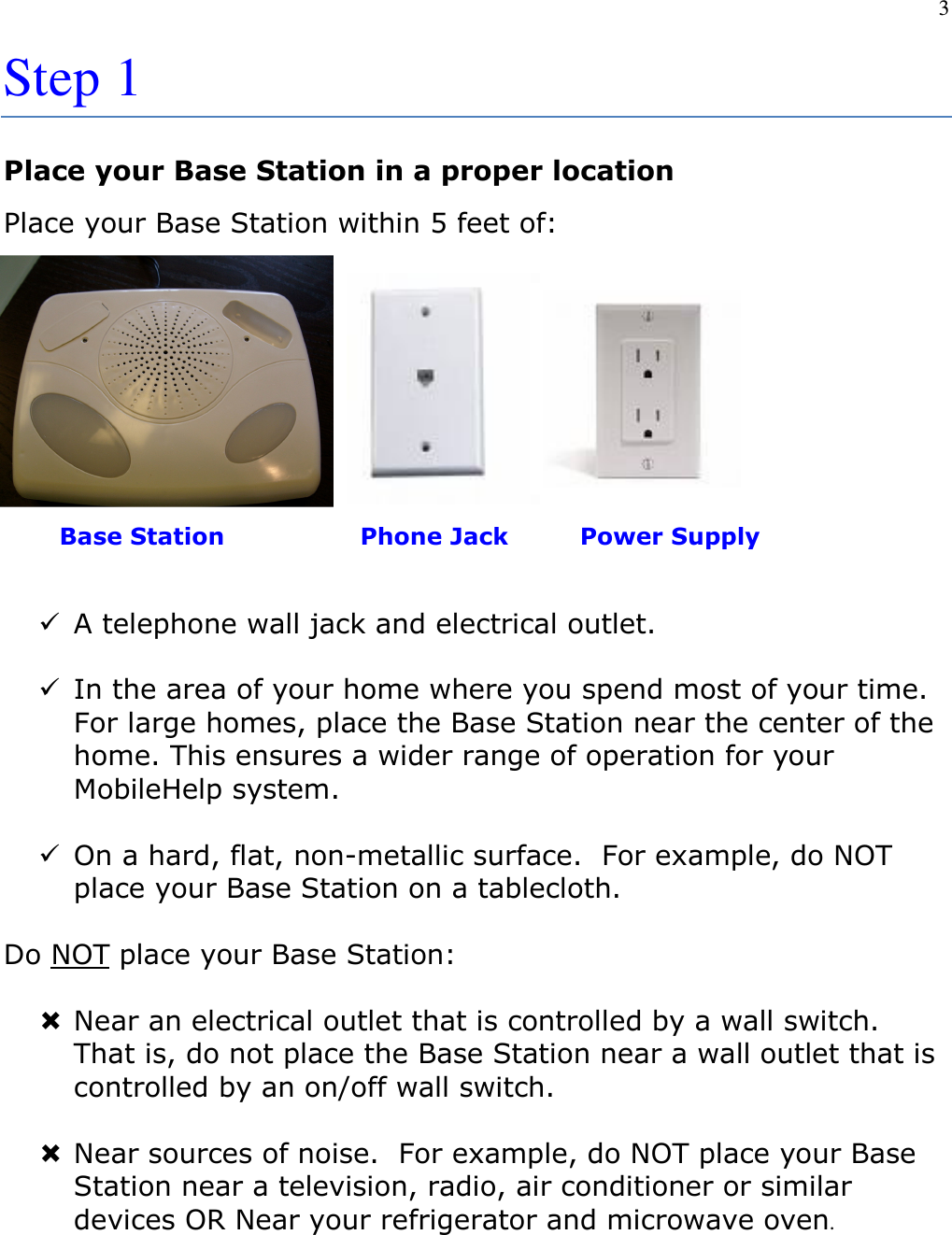 3  Step 1 Place your Base Station in a proper location Place your Base Station within 5 feet of:             Base Station                 Phone Jack         Power Supply   A telephone wall jack and electrical outlet.    In the area of your home where you spend most of your time.  For large homes, place the Base Station near the center of the home. This ensures a wider range of operation for your MobileHelp system.   On a hard, flat, non-metallic surface.  For example, do NOT place your Base Station on a tablecloth.  Do NOT place your Base Station:   Near an electrical outlet that is controlled by a wall switch.  That is, do not place the Base Station near a wall outlet that is controlled by an on/off wall switch.   Near sources of noise.  For example, do NOT place your Base Station near a television, radio, air conditioner or similar devices OR Near your refrigerator and microwave oven.    