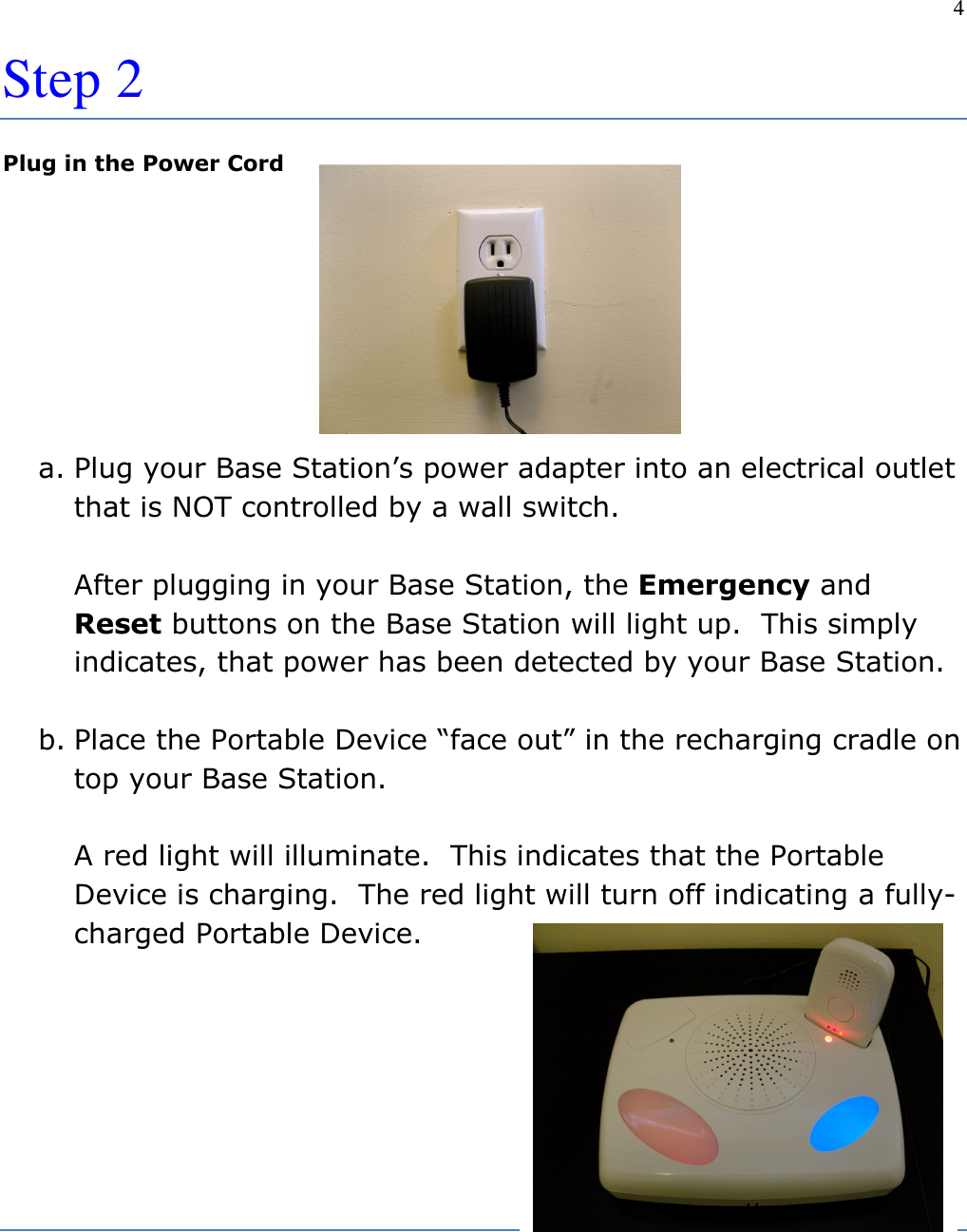 4  Step 2 Plug in the Power Cord      a. Plug your Base Station’s power adapter into an electrical outlet that is NOT controlled by a wall switch.  After plugging in your Base Station, the Emergency and Reset buttons on the Base Station will light up.  This simply indicates, that power has been detected by your Base Station.  b. Place the Portable Device “face out” in the recharging cradle on top your Base Station.  A red light will illuminate.  This indicates that the Portable Device is charging.  The red light will turn off indicating a fully-charged Portable Device.       