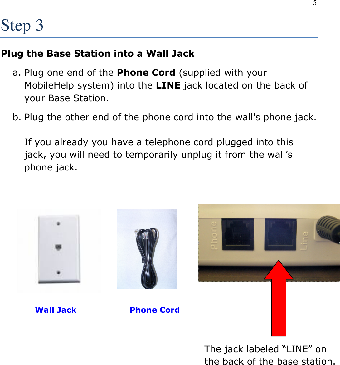 5  Step 3 Plug the Base Station into a Wall Jack a. Plug one end of the Phone Cord (supplied with your MobileHelp system) into the LINE jack located on the back of your Base Station. b. Plug the other end of the phone cord into the wall&apos;s phone jack.    If you already you have a telephone cord plugged into this jack, you will need to temporarily unplug it from the wall’s phone jack.            Wall Jack                    Phone Cord         The jack labeled “LINE” on the back of the base station. 